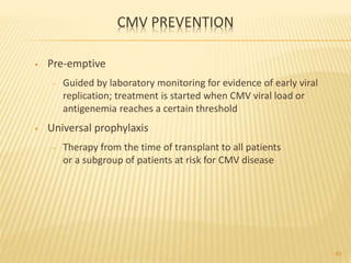 CMV PREVENTION
• Pre-emptive
– Guided by laboratory monitoring for evidence of early viral
replication; treatment is started when CMV viral load or
antigenemia reaches a certain threshold
• Universal prophylaxis
– Therapy from the time of transplant to all patients
or a subgroup of patients at risk for CMV disease
40
 