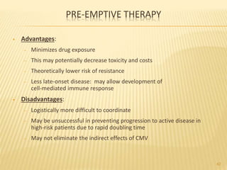 PRE-EMPTIVE THERAPY
• Advantages:
– Minimizes drug exposure
– This may potentially decrease toxicity and costs
– Theoretically lower risk of resistance
– Less late-onset disease: may allow development of
cell-mediated immune response
• Disadvantages:
– Logistically more difficult to coordinate
– May be unsuccessful in preventing progression to active disease in
high-risk patients due to rapid doubling time
– May not eliminate the indirect effects of CMV
42
 
