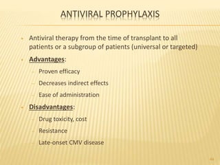 ANTIVIRAL PROPHYLAXIS
• Antiviral therapy from the time of transplant to all
patients or a subgroup of patients (universal or targeted)
• Advantages:
– Proven efficacy
– Decreases indirect effects
– Ease of administration
• Disadvantages:
– Drug toxicity, cost
– Resistance
– Late-onset CMV disease
44
 