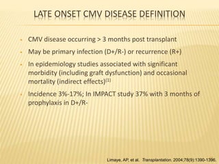 LATE ONSET CMV DISEASE DEFINITION
• CMV disease occurring > 3 months post transplant
• May be primary infection (D+/R-) or recurrence (R+)
• In epidemiology studies associated with significant
morbidity (including graft dysfunction) and occasional
mortality (indirect effects)(1)
• Incidence 3%-17%; In IMPACT study 37% with 3 months of
prophylaxis in D+/R-
47
Limaye, AP, et al. Transplantation. 2004;78(9):1390-1396.
 