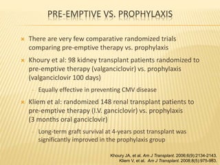 PRE-EMPTIVE VS. PROPHYLAXIS
 There are very few comparative randomized trials
comparing pre-emptive therapy vs. prophylaxis
 Khoury et al: 98 kidney transplant patients randomized to
pre-emptive therapy (valganciclovir) vs. prophylaxis
(valganciclovir 100 days)
‒ Equally effective in preventing CMV disease
 Kliem et al: randomized 148 renal transplant patients to
pre-emptive therapy (I.V. ganciclovir) vs. prophylaxis
(3 months oral ganciclovir)
‒ Long-term graft survival at 4-years post transplant was
significantly improved in the prophylaxis group
49
Khoury JA, et al. Am J Transplant. 2006;6(9):2134-2143.
Kliem V, et al. Am J Transplant. 2008;8(5):975-983.
 