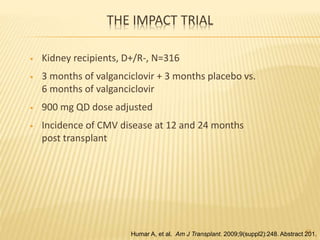 THE IMPACT TRIAL
• Kidney recipients, D+/R-, N=316
• 3 months of valganciclovir + 3 months placebo vs.
6 months of valganciclovir
• 900 mg QD dose adjusted
• Incidence of CMV disease at 12 and 24 months
post transplant
52
Humar A, et al. Am J Transplant. 2009;9(suppl2):248. Abstract 201.
 