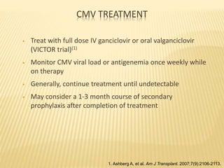 CMV TREATMENT
• Treat with full dose IV ganciclovir or oral valganciclovir
(VICTOR trial)(1)
• Monitor CMV viral load or antigenemia once weekly while
on therapy
• Generally, continue treatment until undetectable
• May consider a 1-3 month course of secondary
prophylaxis after completion of treatment
561. Ashberg A, et al. Am J Transplant. 2007;7(9):2106-2113.
 