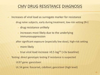 CMV DRUG RESISTANCE DIAGNOSIS
• Increases of viral load as surrogate marker for resistance
– drug naïve subjects, early during treatment, low-risk setting (R+)
• drug resistance unlikely
• increases most likely due to the underlying
immunosuppression
– after significant exposure (especially low dose), high-risk setting
• more likely
• true viral load increase >0.5 log10 (>3x baseline)
• Testing: direct genotypic testing if resistance is suspected
– UL97 gene: ganciclovir
– UL 54 gene: foscarnet, cidofovir, ganciclovir (high level)
58
 