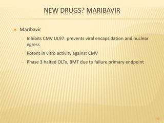 NEW DRUGS? MARIBAVIR
 Maribavir
– Inhibits CMV UL97: prevents viral encapsidation and nuclear
egress
– Potent in vitro activity against CMV
– Phase 3 halted OLTx, BMT due to failure primary endpoint
60
 