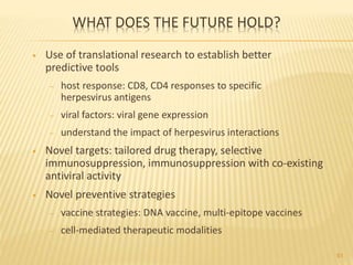 WHAT DOES THE FUTURE HOLD?
• Use of translational research to establish better
predictive tools
– host response: CD8, CD4 responses to specific
herpesvirus antigens
– viral factors: viral gene expression
– understand the impact of herpesvirus interactions
• Novel targets: tailored drug therapy, selective
immunosuppression, immunosuppression with co-existing
antiviral activity
• Novel preventive strategies
– vaccine strategies: DNA vaccine, multi-epitope vaccines
– cell-mediated therapeutic modalities
61
 