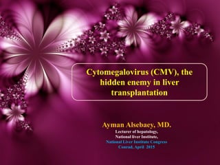 Cytomegalovirus (CMV), the
hidden enemy in liver
transplantation
Ayman Alsebaey, MD.
Lecturer of hepatology,
National liver Institute,
National Liver Institute Congress
Conrad, April 2015
 