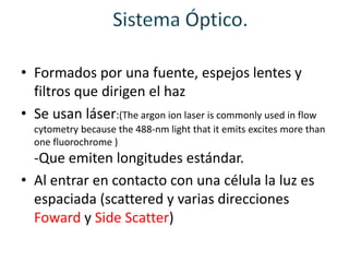 • Formados por una fuente, espejos lentes y
filtros que dirigen el haz
• Se usan láser:(The argon ion laser is commonly used in flow
cytometry because the 488-nm light that it emits excites more than
one fluorochrome )
-Que emiten longitudes estándar.
• Al entrar en contacto con una célula la luz es
espaciada (scattered y varias direcciones
Foward y Side Scatter)
 