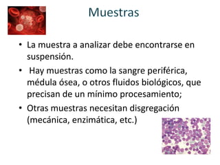 • La muestra a analizar debe encontrarse en
suspensión.
• Hay muestras como la sangre periférica,
médula ósea, o otros fluidos biológicos, que
precisan de un mínimo procesamiento;
• Otras muestras necesitan disgregación
(mecánica, enzimática, etc.)
 