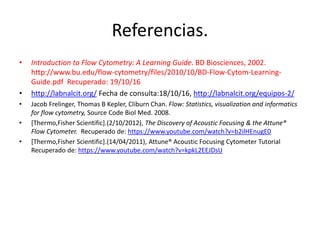 Referencias.
• Introduction to Flow Cytometry: A Learning Guide. BD Biosciences, 2002.
http://www.bu.edu/flow-cytometry/files/2010/10/BD-Flow-Cytom-Learning-
Guide.pdf Recuperado: 19/10/16
• http://labnalcit.org/ Fecha de consulta:18/10/16, http://labnalcit.org/equipos-2/
• Jacob Frelinger, Thomas B Kepler, Cliburn Chan. Flow: Statistics, visualization and informatics
for flow cytometry, Source Code Biol Med. 2008.
• [Thermo,Fisher Scientific].(2/10/2012), The Discovery of Acoustic Focusing & the Attune®
Flow Cytometer. Recuperado de: https://www.youtube.com/watch?v=b2ilHEnugE0
• [Thermo,Fisher Scientific].(14/04/2011), Attune® Acoustic Focusing Cytometer Tutorial
Recuperado de: https://www.youtube.com/watch?v=kpkL2EEJDsU
 