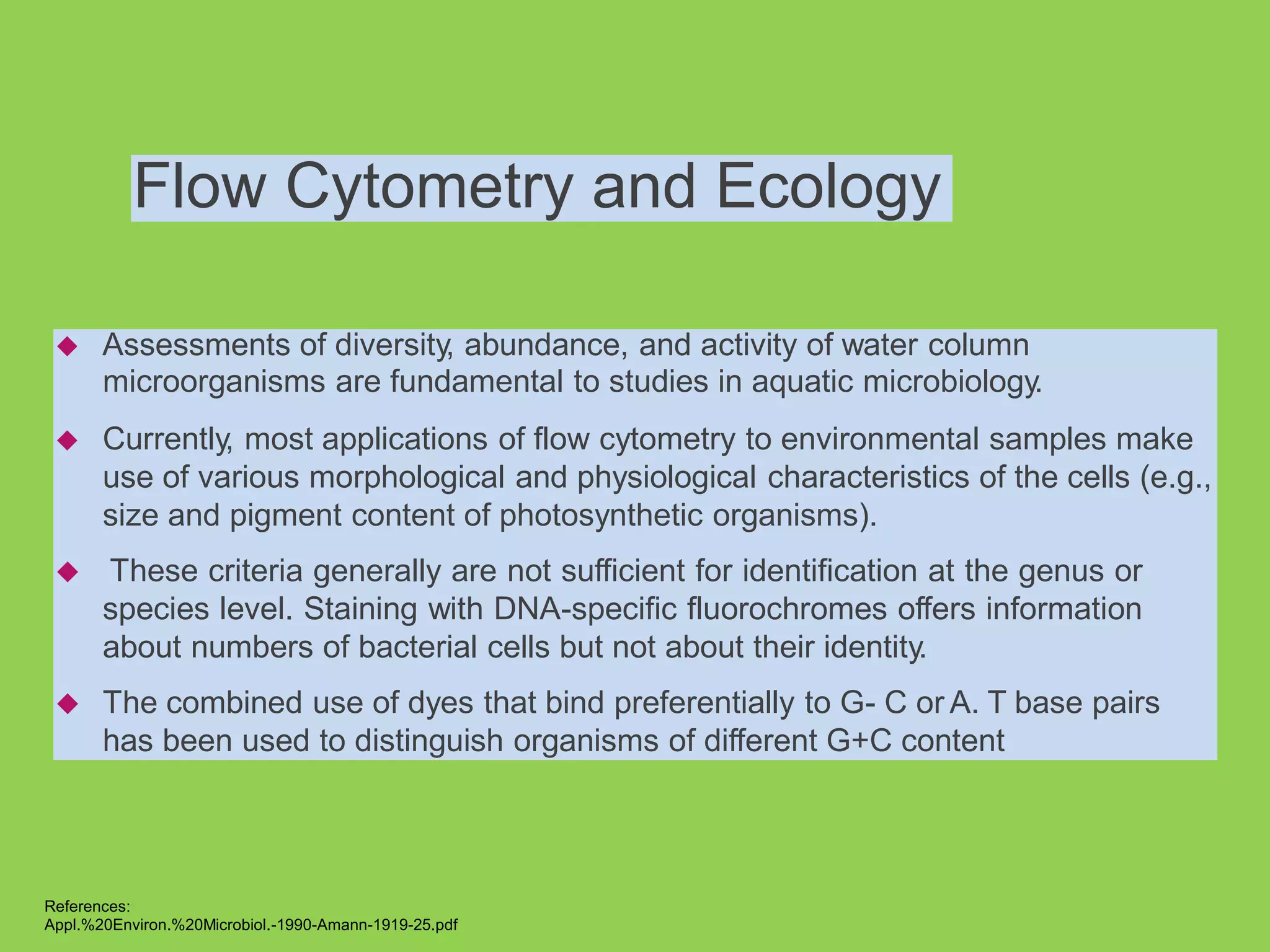 Flow Cytometry and Ecology
 Assessments of diversity, abundance, and activity of water column
microorganisms are fundamental to studies in aquatic microbiology.
 Currently, most applications of flow cytometry to environmental samples make
use of various morphological and physiological characteristics of the cells (e.g.,
size and pigment content of photosynthetic organisms).
 These criteria generally are not sufficient for identification at the genus or
species level. Staining with DNA-specific fluorochromes offers information
about numbers of bacterial cells but not about their identity.
 The combined use of dyes that bind preferentially to G- C or A. T base pairs
has been used to distinguish organisms of different G+C content
References:
Appl.%20Environ.%20Microbiol.-1990-Amann-1919-25.pdf
 