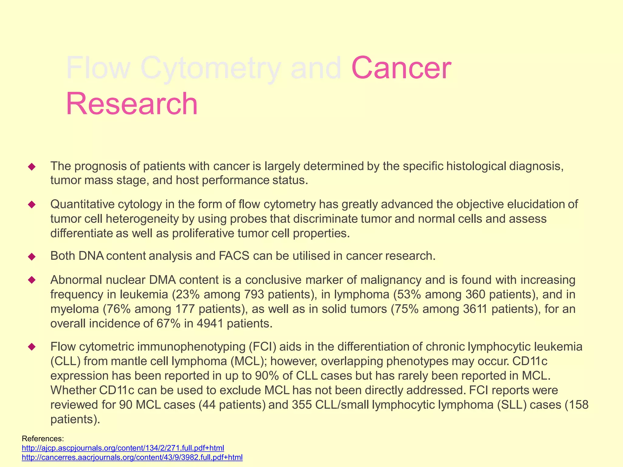 Flow Cytometry and Cancer
Research
The prognosis of patients with cancer is largely determined by the specific histological diagnosis,
tumor mass stage, and host performance status.
Quantitative cytology in the form of flow cytometry has greatly advanced the objective elucidation of
tumor cell heterogeneity by using probes that discriminate tumor and normal cells and assess
differentiate as well as proliferative tumor cell properties.
Both DNA content analysis and FACS can be utilised in cancer research.
Abnormal nuclear DMA content is a conclusive marker of malignancy and is found with increasing
frequency in leukemia (23% among 793 patients), in lymphoma (53% among 360 patients), and in
myeloma (76% among 177 patients), as well as in solid tumors (75% among 3611 patients), for an
overall incidence of 67% in 4941 patients.
Flow cytometric immunophenotyping (FCI) aids in the differentiation of chronic lymphocytic leukemia
(CLL) from mantle cell lymphoma (MCL); however, overlapping phenotypes may occur. CD11c
expression has been reported in up to 90% of CLL cases but has rarely been reported in MCL.
Whether CD11c can be used to exclude MCL has not been directly addressed. FCI reports were
reviewed for 90 MCL cases (44 patients) and 355 CLL/small lymphocytic lymphoma (SLL) cases (158
patients).





References:
http://ajcp.ascpjournals.org/content/134/2/271.full.pdf+html
http://cancerres.aacrjournals.org/content/43/9/3982.full.pdf+html
 