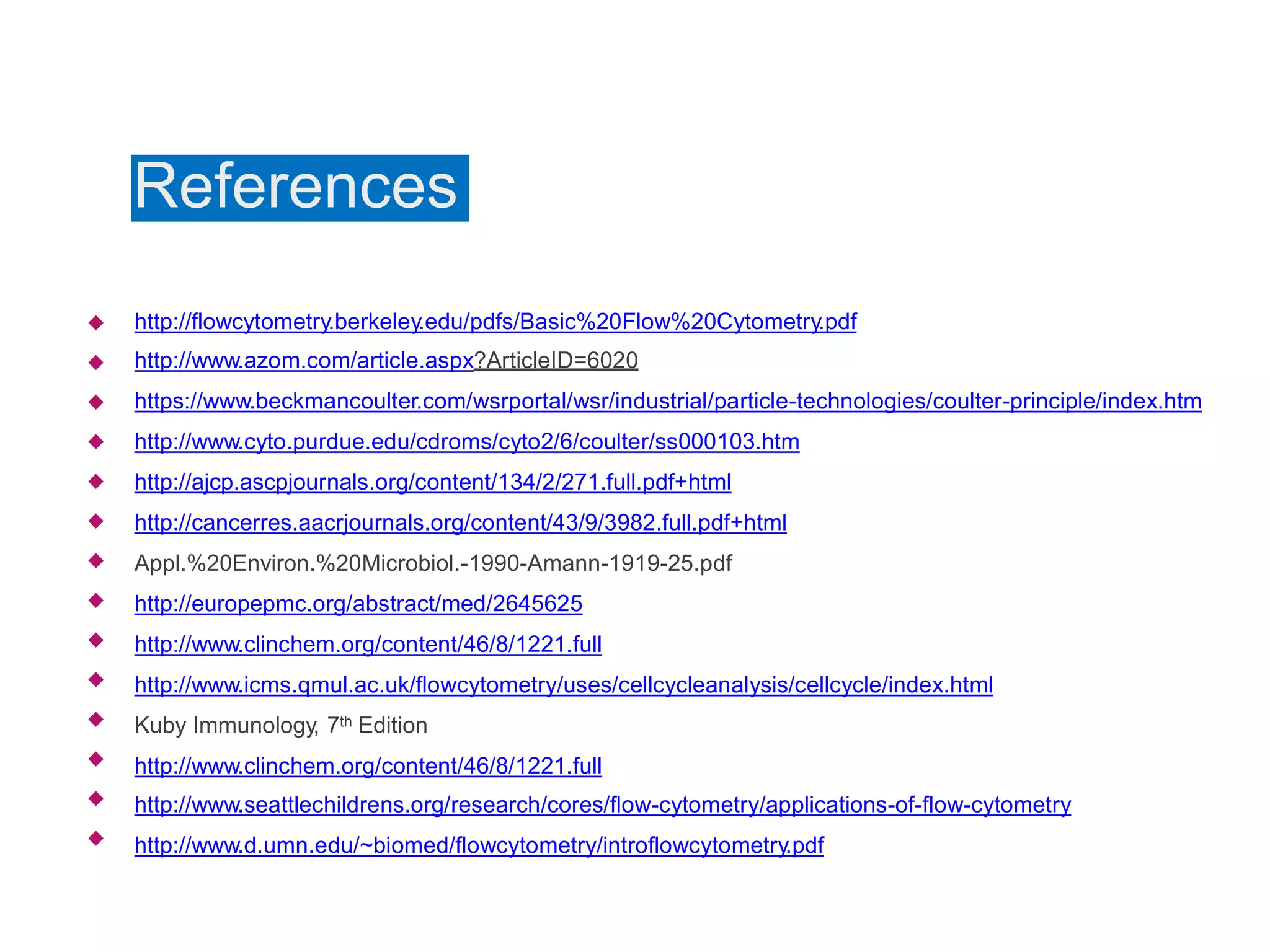 References
http://flowcytometry.berkeley.edu/pdfs/Basic%20Flow%20Cytometry.pdf
http://www.azom.com/article.aspx?ArticleID=6020
https://www.beckmancoulter.com/wsrportal/wsr/industrial/particle-technologies/coulter-principle/index.htm
http://www.cyto.purdue.edu/cdroms/cyto2/6/coulter/ss000103.htm
http://ajcp.ascpjournals.org/content/134/2/271.full.pdf+html
http://cancerres.aacrjournals.org/content/43/9/3982.full.pdf+html
Appl.%20Environ.%20Microbiol.-1990-Amann-1919-25.pdf
http://europepmc.org/abstract/med/2645625
http://www.clinchem.org/content/46/8/1221.full
http://www.icms.qmul.ac.uk/flowcytometry/uses/cellcycleanalysis/cellcycle/index.html
Kuby Immunology, 7th Edition
http://www.clinchem.org/content/46/8/1221.full
http://www.seattlechildrens.org/research/cores/flow-cytometry/applications-of-flow-cytometry
http://www.d.umn.edu/~biomed/flowcytometry/introflowcytometry.pdf














 