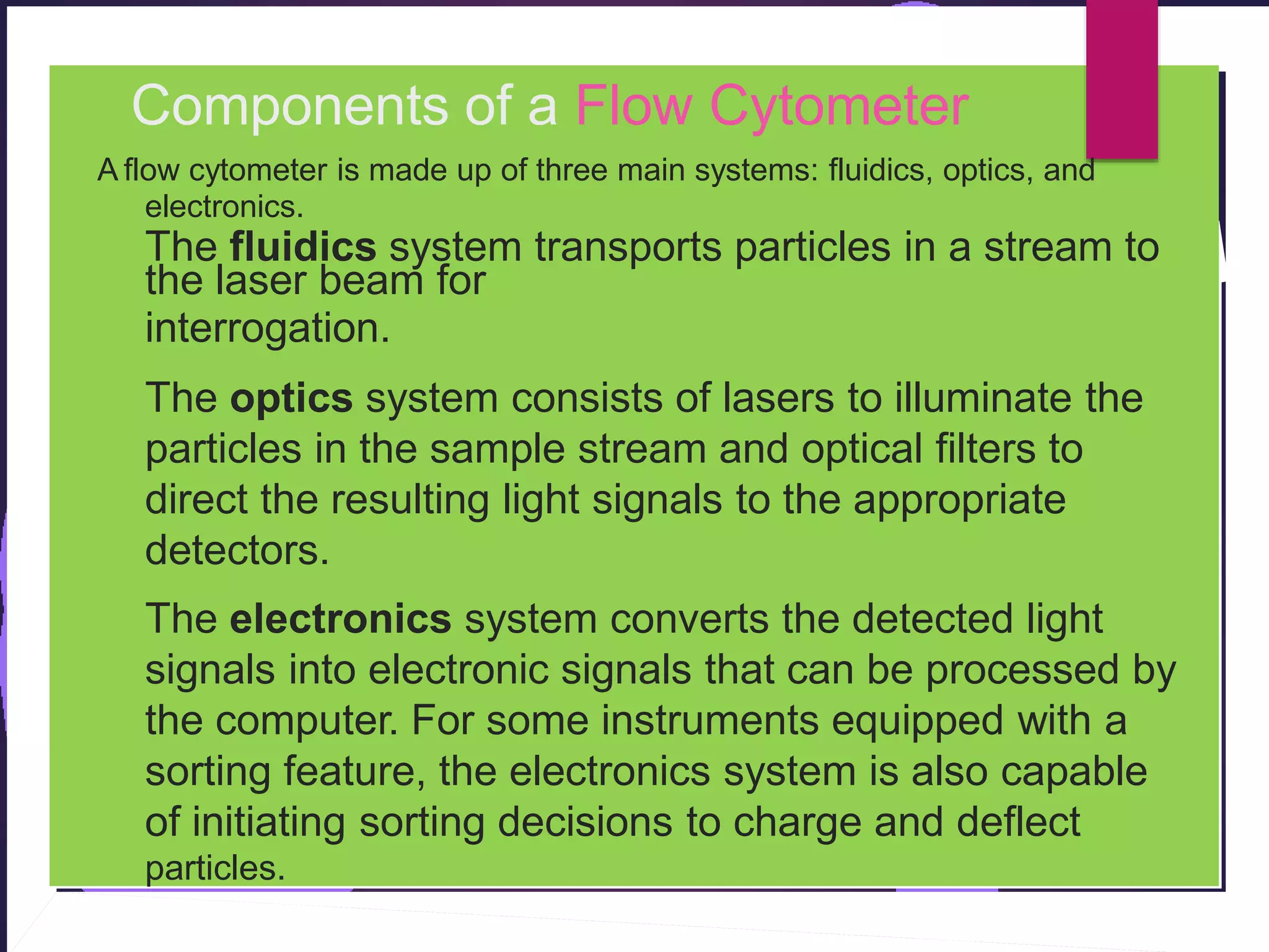 Components of a Flow Cytometer
A flow cytometer is made up of three main systems: fluidics, optics, and
electronics.
The fluidics system transports particles in a stream to
the laser beam for
interrogation.
The optics system consists of lasers to illuminate the
particles in the sample stream and optical filters to
direct the resulting light signals to the appropriate
detectors.
The electronics system converts the detected light
signals into electronic signals that can be processed by
the computer. For some instruments equipped with a
sorting feature, the electronics system is also capable
of initiating sorting decisions to charge and deflect
particles.
 