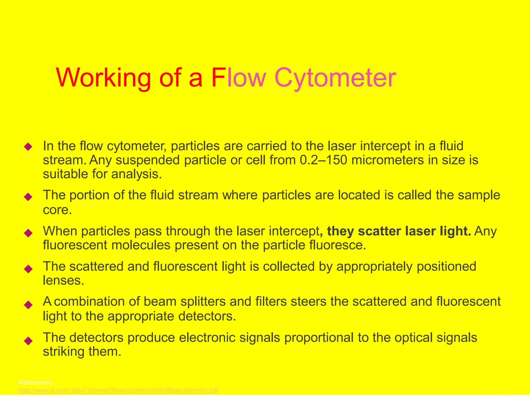 Working of a Flow Cytometer
In the flow cytometer, particles are carried to the laser intercept in a fluid
stream. Any suspended particle or cell from 0.2–150 micrometers in size is
suitable for analysis.
The portion of the fluid stream where particles are located is called the sample
core.
When particles pass through the laser intercept, they scatter laser light. Any
fluorescent molecules present on the particle fluoresce.
The scattered and fluorescent light is collected by appropriately positioned
lenses.
A combination of beam splitters and filters steers the scattered and fluorescent
light to the appropriate detectors.
The detectors produce electronic signals proportional to the optical signals
striking them.






References:
http://www.d.umn.edu/~biomed/flowcytometry/introflowcytometry.pdf
 