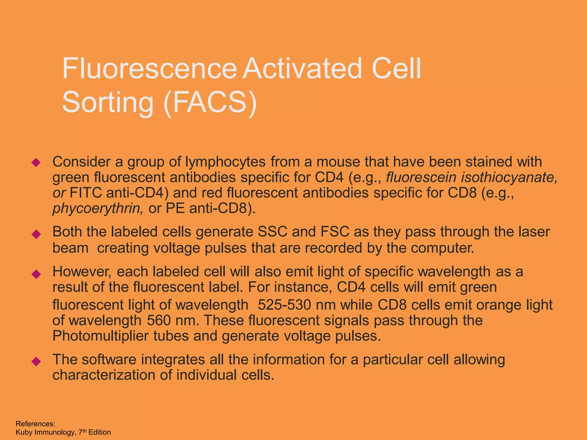Fluorescence Activated Cell
Sorting (FACS)
Consider a group of lymphocytes from a mouse that have been stained with
green fluorescent antibodies specific for CD4 (e.g., fluorescein isothiocyanate,
or FITC anti-CD4) and red fluorescent antibodies specific for CD8 (e.g.,
phycoerythrin, or PE anti-CD8).
Both the labeled cells generate SSC and FSC as they pass through the laser
beam creating voltage pulses that are recorded by the computer.
However, each labeled cell will also emit light of specific wavelength as a
result of the fluorescent label. For instance, CD4 cells will emit green



fluorescent light of wavelength 525-530 nm while CD8 cells emit orange
of wavelength 560 nm. These fluorescent signals pass through the
Photomultiplier tubes and generate voltage pulses.
The software integrates all the information for a particular cell allowing
characterization of individual cells.
light

References:
Kuby Immunology, 7th Edition
 