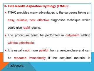 3- Fine Needle Aspiration Cytology (FNAC):
 FNAC provides many advantages to the surgeons being an
easy, reliable, cost effective diagnostic technique which
could give rapid results.
 The procedure could be performed in outpatient setting
without anesthesia.
 It is usually not more painful than a venipuncture and can
be repeated immediately if the acquired material is
inadequate.
 