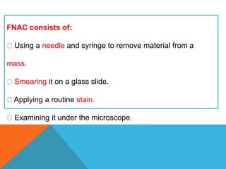 FNAC consists of:
Using a needle and syringe to remove material from a
mass.
Smearing it on a glass slide.
Applying a routine stain.
Examining it under the microscope.
 