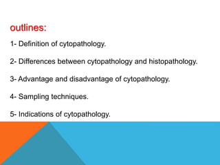 outlines:
1- Definition of cytopathology.
2- Differences between cytopathology and histopathology.
3- Advantage and disadvantage of cytopathology.
4- Sampling techniques.
5- Indications of cytopathology.
 