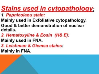 Stains used in cytopathology:
1. Papnicolaou stain:
Mainly used in Exfoliative cytopathology.
Good & better demonstration of nuclear
details.
2. Hematoxyline & Eosin (H& E):
Mainly used in FNA.
3. Leishman & Giemsa stains:
Mainly in FNA.
 