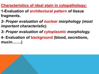 Characteristics of ideal stain in cytopathology:
1-Evaluation of architectural pattern of tissue
fragments.
2- Proper evaluation of nuclear morphology (most
important characteristic).
3- Proper evaluation of cytoplasmic morphology.
4- Evaluation of background (blood, secretions,
mucin…….)
 