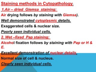Staining methods in Cytopathology:
1.Air – dried Giemsa staining:
Air drying follows by staining with Giemsa).
Well demonstrated cytoplasmic details.
Exaggerated cells & nuclear size.
Poorly seen individual cells.
2. Wet –fixed Pap staining:
Alcohol fixation follows by staining with Pap or H &
E.
Excellent demonstration of nuclear details.
Normal size of cell & nucleus.
Clearly seen individual cells.
 