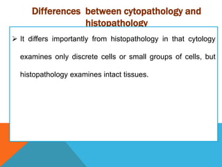 Differences between cytopathology and
histopathology
 It differs importantly from histopathology in that cytology
examines only discrete cells or small groups of cells, but
histopathology examines intact tissues.
 