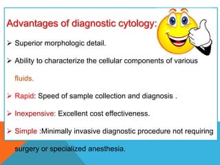 Advantages of diagnostic cytology:
 Superior morphologic detail.
 Ability to characterize the cellular components of various
fluids.
 Rapid: Speed of sample collection and diagnosis .
 Inexpensive: Excellent cost effectiveness.
 Simple :Minimally invasive diagnostic procedure not requiring
surgery or specialized anesthesia.
 