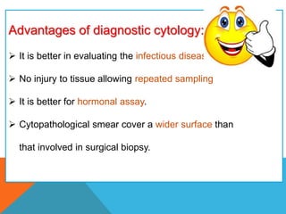 Advantages of diagnostic cytology:
 It is better in evaluating the infectious diseases.
 No injury to tissue allowing repeated sampling
 It is better for hormonal assay.
 Cytopathological smear cover a wider surface than
that involved in surgical biopsy.
 