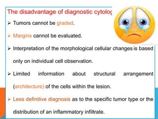 The disadvantage of diagnostic cytology:
 Tumors cannot be graded.
 Margins cannot be evaluated.
 Interpretation of the morphological cellular changes is based
only on individual cell observation.
 Limited information about structural arrangement
(architecture) of the cells within the lesion.
 Less definitive diagnosis as to the specific tumor type or the
distribution of an inflammatory infiltrate.
 