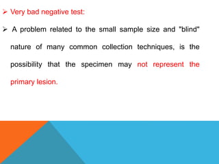 Very bad negative test:
 A problem related to the small sample size and "blind"
nature of many common collection techniques, is the
possibility that the specimen may not represent the
primary lesion.
 