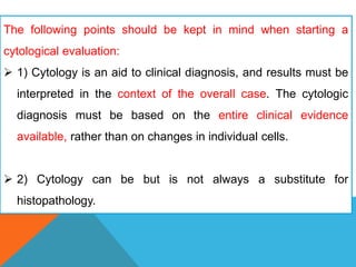 The following points should be kept in mind when starting a
cytological evaluation:
 1) Cytology is an aid to clinical diagnosis, and results must be
interpreted in the context of the overall case. The cytologic
diagnosis must be based on the entire clinical evidence
available, rather than on changes in individual cells.
 2) Cytology can be but is not always a substitute for
histopathology.
 