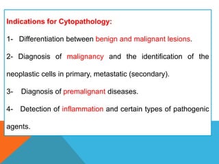 Indications for Cytopathology:
1- Differentiation between benign and malignant lesions.
2- Diagnosis of malignancy and the identification of the
neoplastic cells in primary, metastatic (secondary).
3- Diagnosis of premalignant diseases.
4- Detection of inflammation and certain types of pathogenic
agents.
 