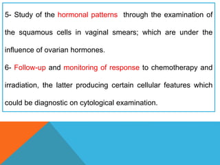5- Study of the hormonal patterns through the examination of
the squamous cells in vaginal smears; which are under the
influence of ovarian hormones.
6- Follow-up and monitoring of response to chemotherapy and
irradiation, the latter producing certain cellular features which
could be diagnostic on cytological examination.
 