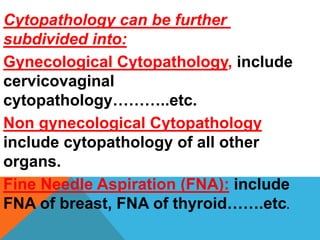 Cytopathology can be further
subdivided into:
Gynecological Cytopathology, include
cervicovaginal
cytopathology………..etc.
Non gynecological Cytopathology
include cytopathology of all other
organs.
Fine Needle Aspiration (FNA): include
FNA of breast, FNA of thyroid…….etc.
 