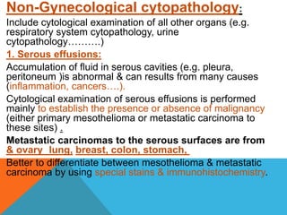 Non-Gynecological cytopathology:
Include cytological examination of all other organs (e.g.
respiratory system cytopathology, urine
cytopathology……….)
1. Serous effusions:
Accumulation of fluid in serous cavities (e.g. pleura,
peritoneum )is abnormal & can results from many causes
(inflammation, cancers….).
Cytological examination of serous effusions is performed
mainly to establish the presence or absence of malignancy
(either primary mesothelioma or metastatic carcinoma to
these sites) .
Metastatic carcinomas to the serous surfaces are from
lung, breast, colon, stomach,
& ovary
Better to differentiate between mesothelioma & metastatic
carcinoma by using special stains & immunohistochemistry.
 