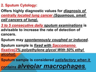 2. Sputum Cytology:
Offers highly diagnostic values for diagnosis of
centrally located lung cancer (Squamous, small
cell cancers of lung).
3 to 5 consecutive daily sputum examinations is
advisable to increase the rate of detection of
cancers.
Sputum may spontaneously coughed or induced.
Sputum sample is fixed with Saccomanno
fixative(2% polyethylene glycol With 50% ethyl
alcohol).
Sputum sample is considered satisfactory when it
contains alveolar macrophages.
 