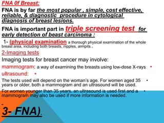 FNA 0f Breast:
FNA is by far the most popular , simple, cost effective,
reliable, & diagnostic procedure in cytological
diagnosis of breast lesions.
FNA is important part in triple screening test for
early detection of beast carcinoma :
1- (physical examination a thorough physical examination of the whole
breast area, including both breasts, nipples, armpits .
2-Imaging tests
Imaging tests for breast cancer may involve:
•
mammogram: a way of examining the breasts using low-dose X-rays
•
ultrasound:
•
The tests used will depend on the woman’s age. For women aged 35
years or older, both a mammogram and an ultrasound will be used.
•
For women younger than 35 years, an ultrasound is used first and a
mammogram may also be used if more information is needed.
3- FNA).
 