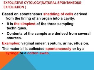 EXFOLIATIVE CYTOLOGY(NATURAL SPONTANEOUS
EXFOLIATION )
Based on spontaneous shedding of cells derived
from the lining of an organ into a cavity.
• It is the simplest of the three sampling
techniques.
• Contents of the sample are derived from several
sources.
Examples: vaginal smear, sputum, urine, effusion.
The material is collected spontaneously or by a
syringe or a cotton swab.
 