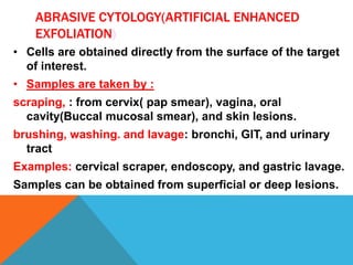 ABRASIVE CYTOLOGY(ARTIFICIAL ENHANCED
EXFOLIATION)
• Cells are obtained directly from the surface of the target
of interest.
• Samples are taken by :
scraping, : from cervix( pap smear), vagina, oral
cavity(Buccal mucosal smear), and skin lesions.
brushing, washing. and lavage: bronchi, GIT, and urinary
tract
Examples: cervical scraper, endoscopy, and gastric lavage.
Samples can be obtained from superficial or deep lesions.
 