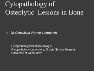 Cytopathology of
Osteolytic Lesions in Bone

   Dr Genevieve Warner Learmonth



    Cytopathologist/Histopathologist,
    Cytopathology Laboratory, Groote Schuur Hospital
    University of Cape Town
 