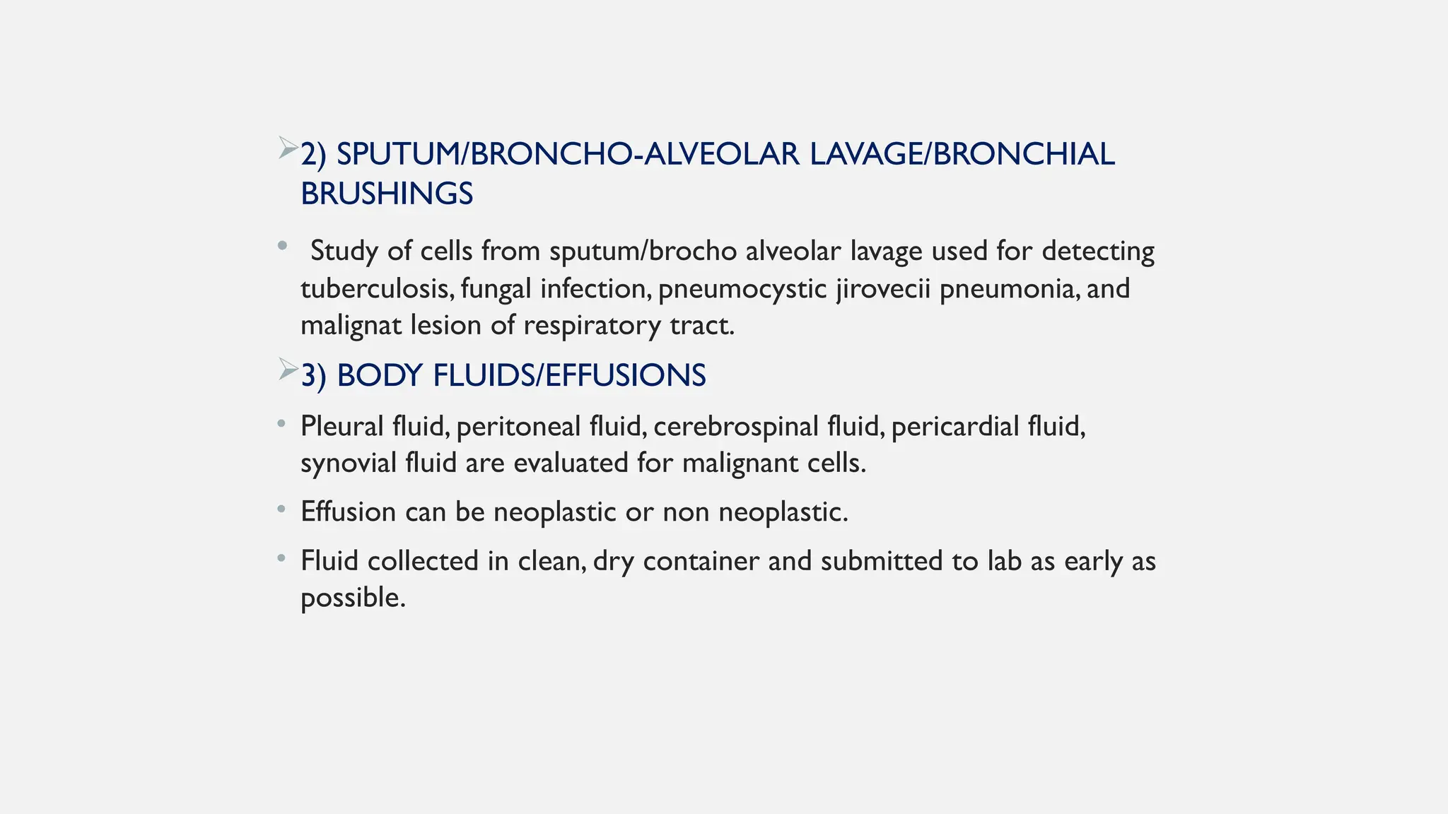 2) SPUTUM/BRONCHO-ALVEOLAR LAVAGE/BRONCHIAL
BRUSHINGS
• Study of cells from sputum/brocho alveolar lavage used for detecting
tuberculosis, fungal infection, pneumocystic jirovecii pneumonia, and
malignat lesion of respiratory tract.
3) BODY FLUIDS/EFFUSIONS
• Pleural fluid, peritoneal fluid, cerebrospinal fluid, pericardial fluid,
synovial fluid are evaluated for malignant cells.
• Effusion can be neoplastic or non neoplastic.
• Fluid collected in clean, dry container and submitted to lab as early as
possible.
 