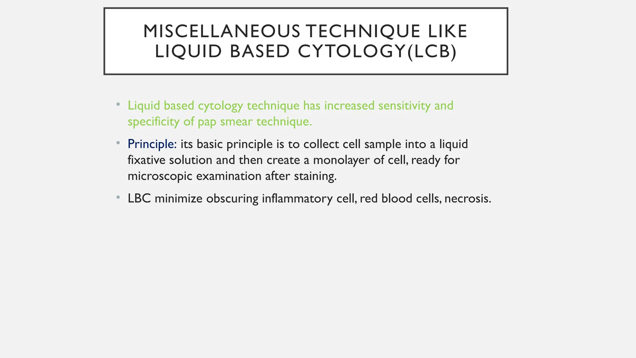 MISCELLANEOUS TECHNIQUE LIKE
LIQUID BASED CYTOLOGY(LCB)
• Liquid based cytology technique has increased sensitivity and
specificity of pap smear technique.
• Principle: its basic principle is to collect cell sample into a liquid
fixative solution and then create a monolayer of cell, ready for
microscopic examination after staining.
• LBC minimize obscuring inflammatory cell, red blood cells, necrosis.
 