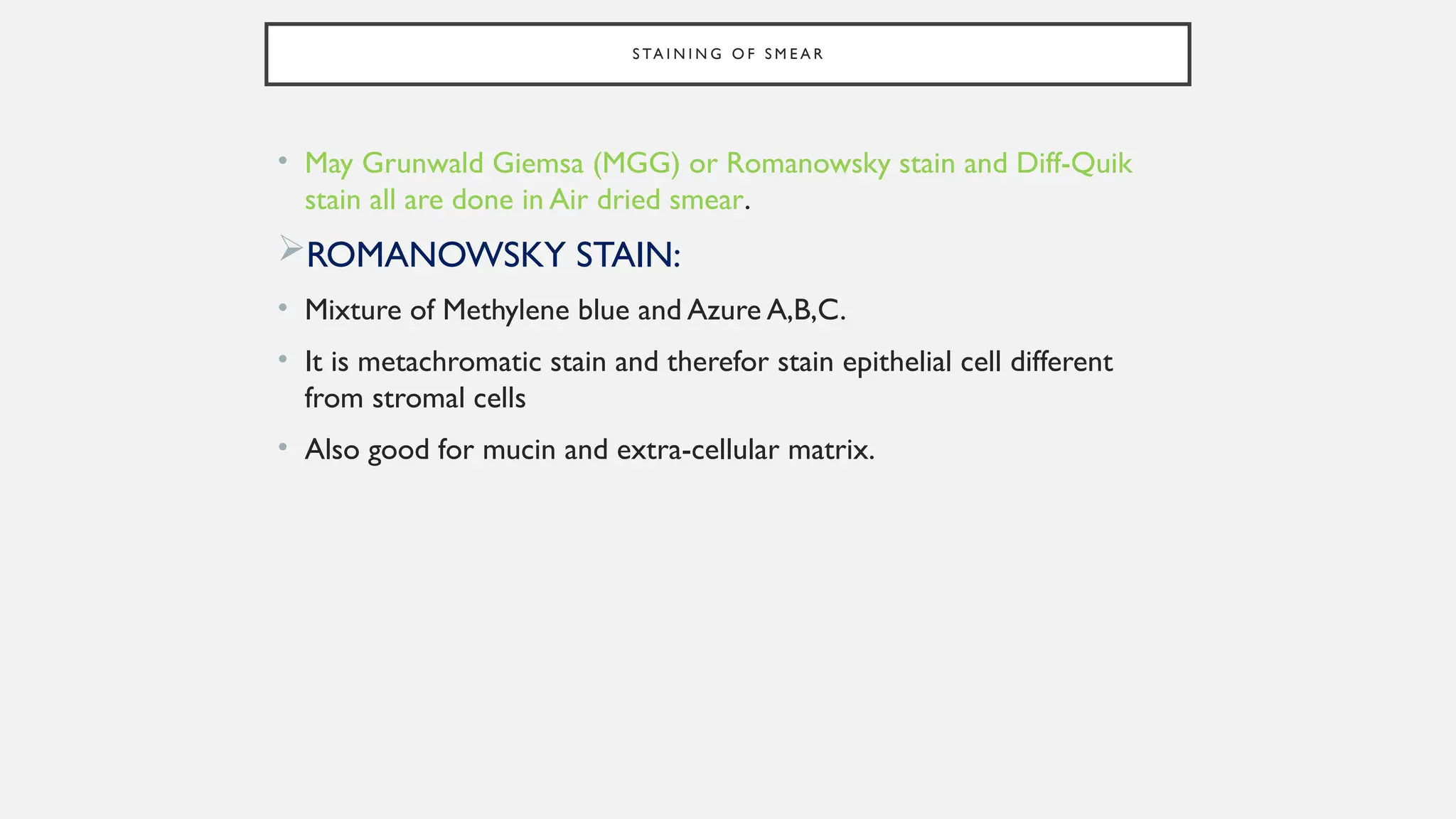 S TA I N I N G O F S M E A R
• May Grunwald Giemsa (MGG) or Romanowsky stain and Diff-Quik
stain all are done in Air dried smear.
ROMANOWSKY STAIN:
• Mixture of Methylene blue and Azure A,B,C.
• It is metachromatic stain and therefor stain epithelial cell different
from stromal cells
• Also good for mucin and extra-cellular matrix.
 