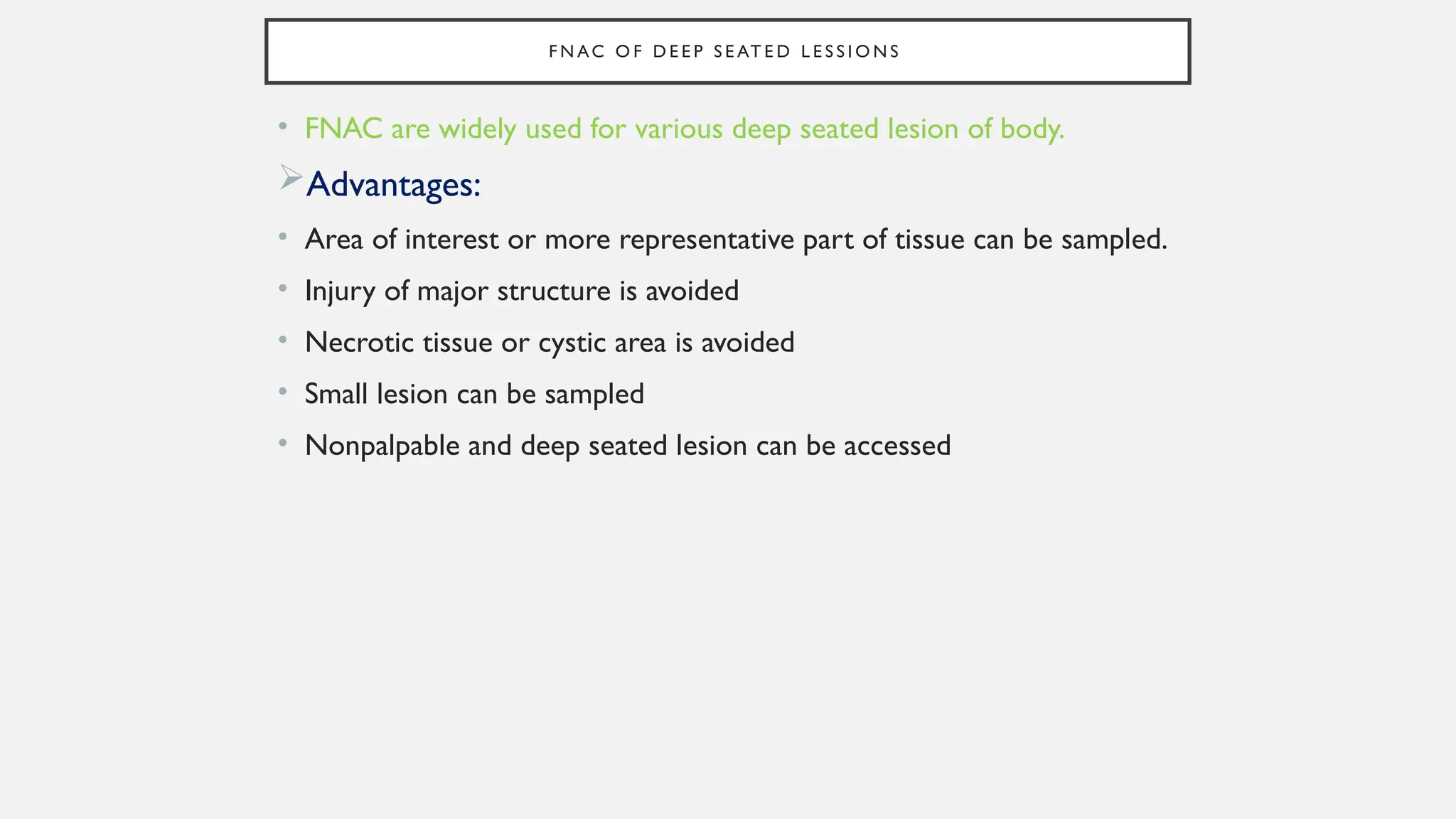 F N AC O F D E E P S E AT E D L E S S I O N S
• FNAC are widely used for various deep seated lesion of body.
Advantages:
• Area of interest or more representative part of tissue can be sampled.
• Injury of major structure is avoided
• Necrotic tissue or cystic area is avoided
• Small lesion can be sampled
• Nonpalpable and deep seated lesion can be accessed
 
