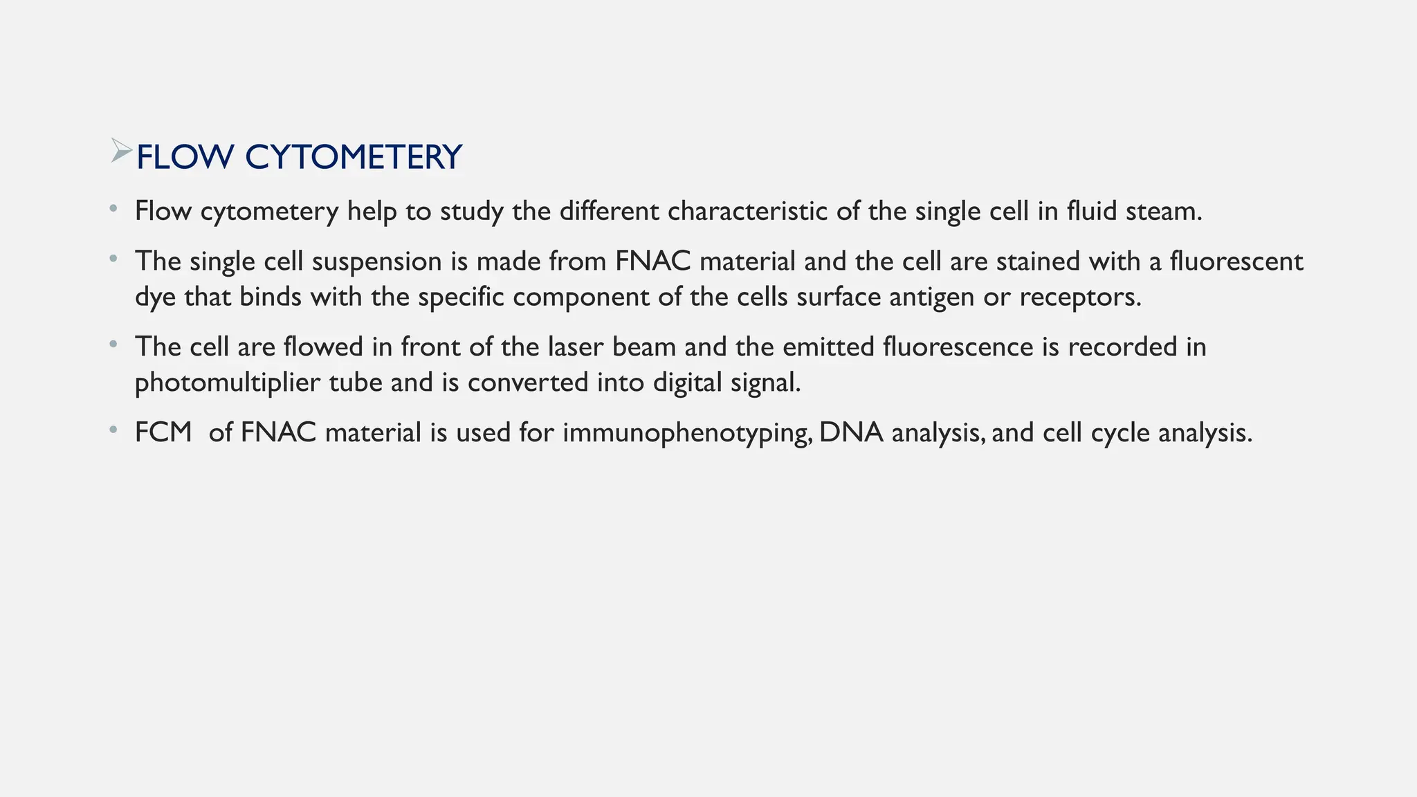 FLOW CYTOMETERY
• Flow cytometery help to study the different characteristic of the single cell in fluid steam.
• The single cell suspension is made from FNAC material and the cell are stained with a fluorescent
dye that binds with the specific component of the cells surface antigen or receptors.
• The cell are flowed in front of the laser beam and the emitted fluorescence is recorded in
photomultiplier tube and is converted into digital signal.
• FCM of FNAC material is used for immunophenotyping, DNA analysis, and cell cycle analysis.
 