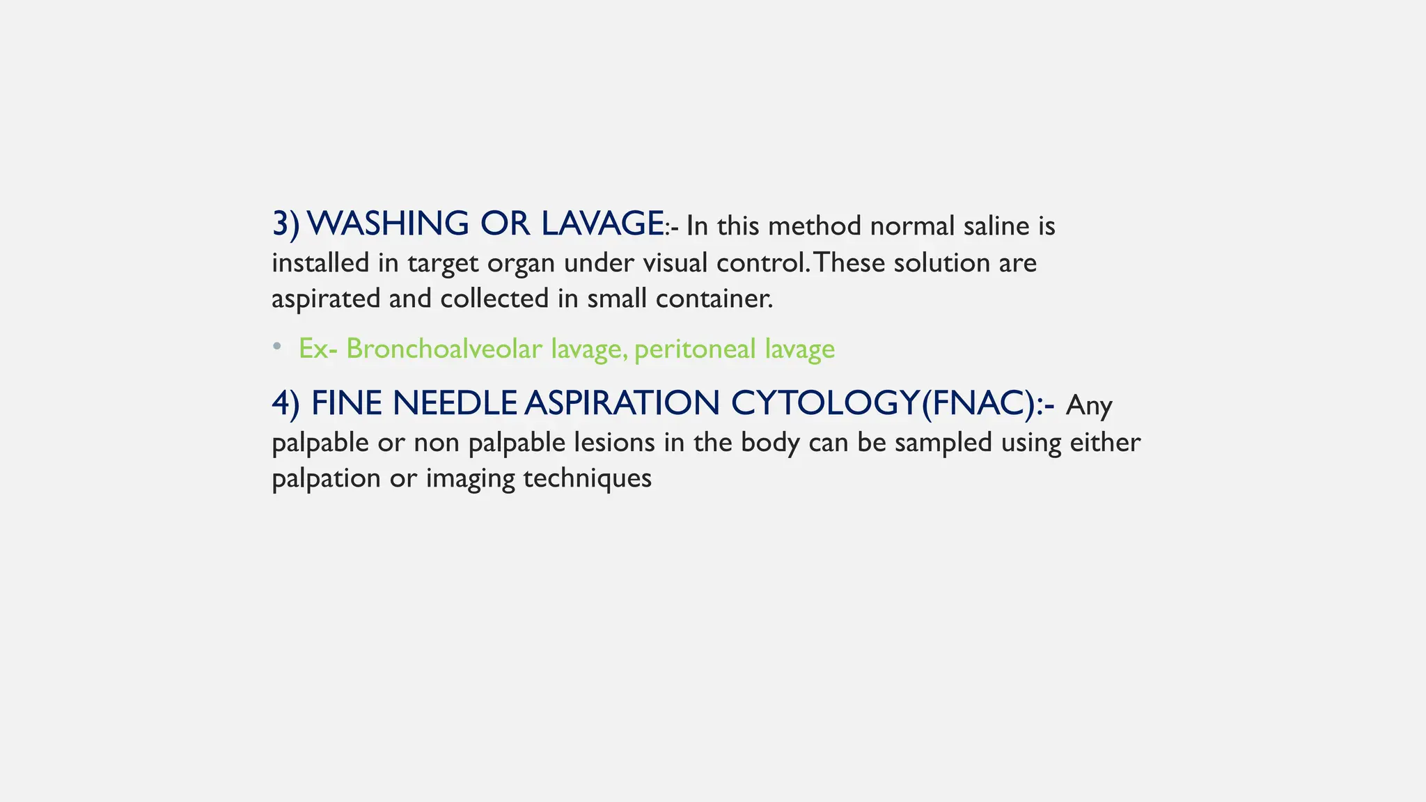 3) WASHING OR LAVAGE:- In this method normal saline is
installed in target organ under visual control.These solution are
aspirated and collected in small container.
• Ex- Bronchoalveolar lavage, peritoneal lavage
4) FINE NEEDLE ASPIRATION CYTOLOGY(FNAC):- Any
palpable or non palpable lesions in the body can be sampled using either
palpation or imaging techniques
 