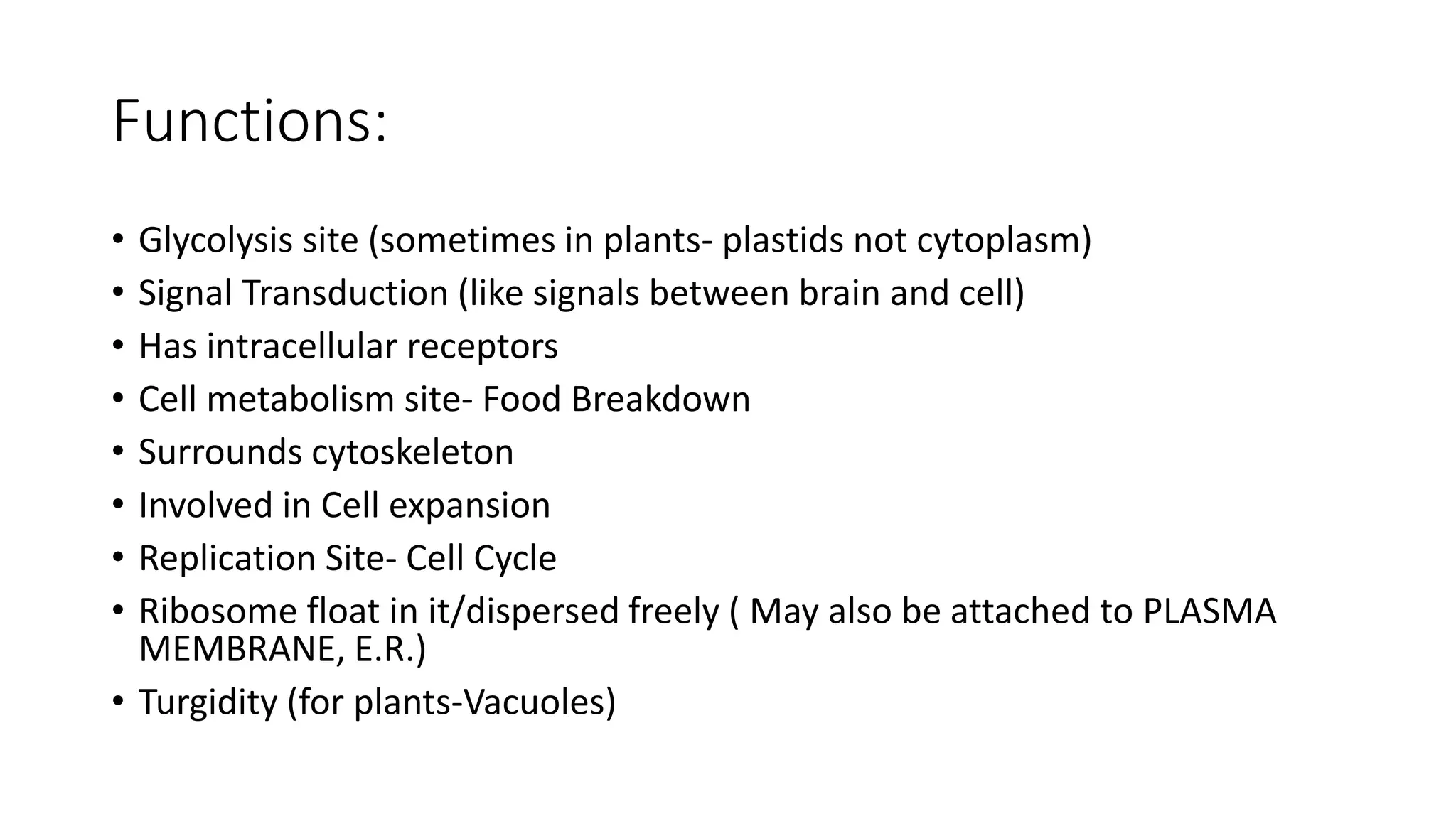 Functions:
• Glycolysis site (sometimes in plants- plastids not cytoplasm)
• Signal Transduction (like signals between brain and cell)
• Has intracellular receptors
• Cell metabolism site- Food Breakdown
• Surrounds cytoskeleton
• Involved in Cell expansion
• Replication Site- Cell Cycle
• Ribosome float in it/dispersed freely ( May also be attached to PLASMA
MEMBRANE, E.R.)
• Turgidity (for plants-Vacuoles)
 