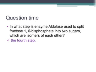 Question time
• In what step is enzyme Aldolase used to split
fructose 1, 6-bisphosphate into two sugars,
which are isomers of each other?
 the fourth step.
 