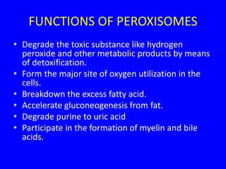 FUNCTIONS OF PEROXISOMES
• Degrade the toxic substance like hydrogen
peroxide and other metabolic products by means
of detoxification.
• Form the major site of oxygen utilization in the
cells.
• Breakdown the excess fatty acid.
• Accelerate gluconeogenesis from fat.
• Degrade purine to uric acid
• Participate in the formation of myelin and bile
acids.
 